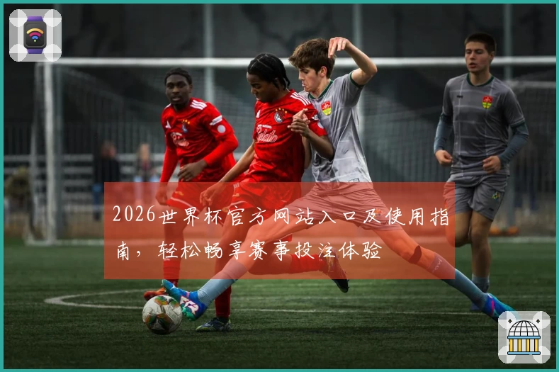 2026世界杯官方网站入口及使用指南，轻松畅享赛事投注体验